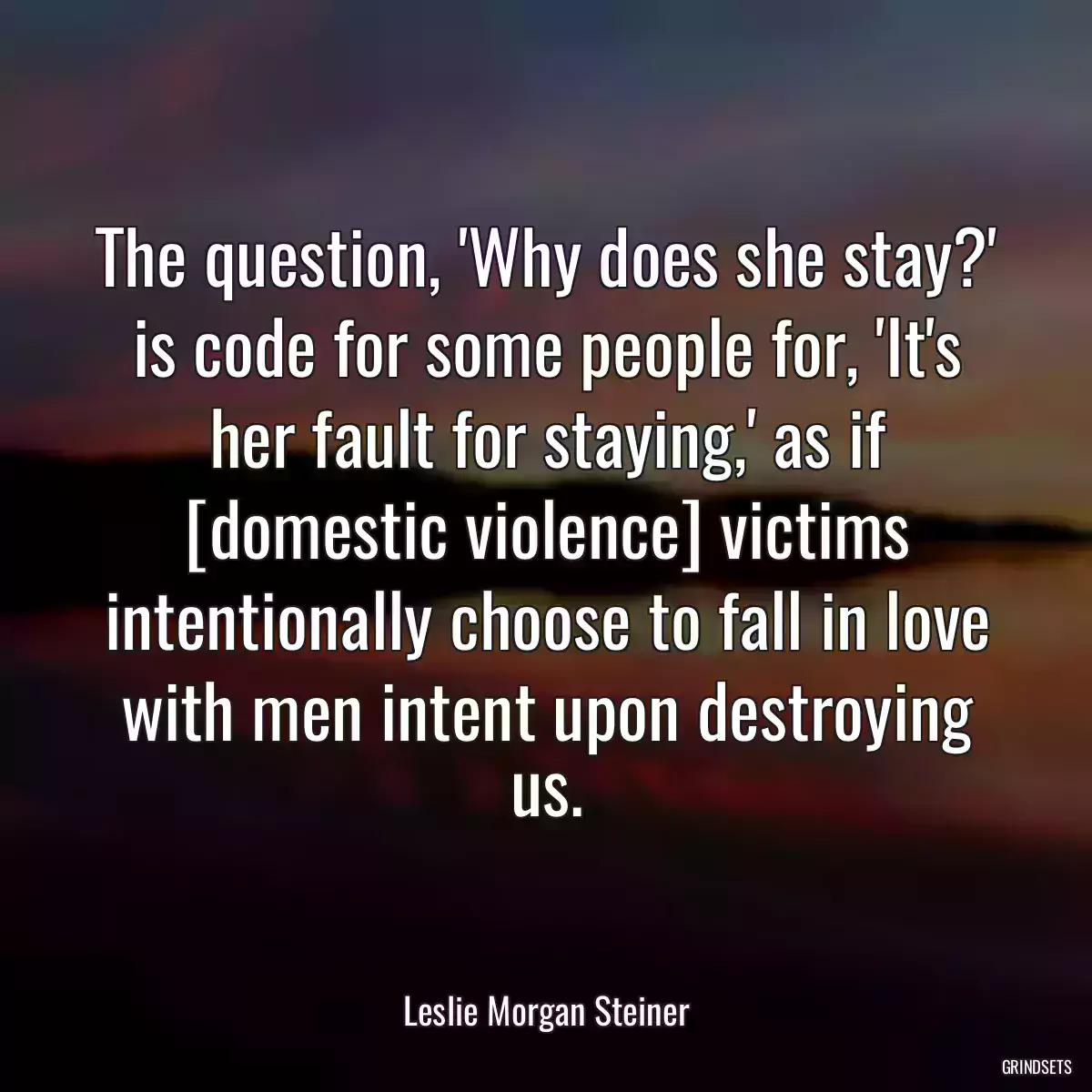 The question, \'Why does she stay?\' is code for some people for, \'It\'s her fault for staying,\' as if [domestic violence] victims intentionally choose to fall in love with men intent upon destroying us.