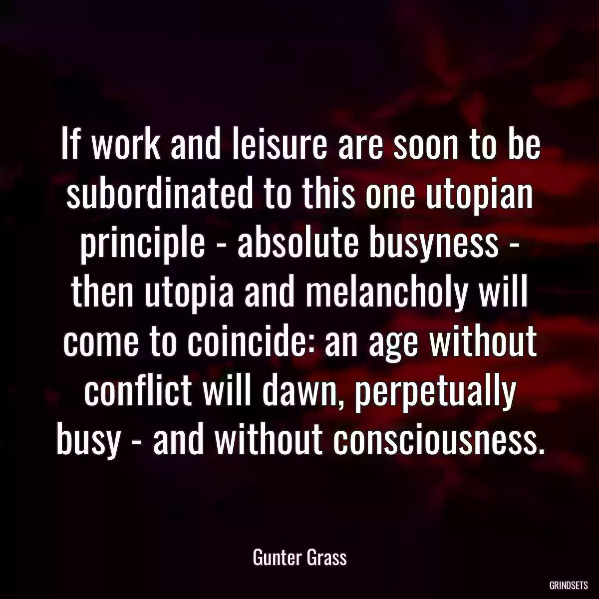 If work and leisure are soon to be subordinated to this one utopian principle - absolute busyness - then utopia and melancholy will come to coincide: an age without conflict will dawn, perpetually busy - and without consciousness.