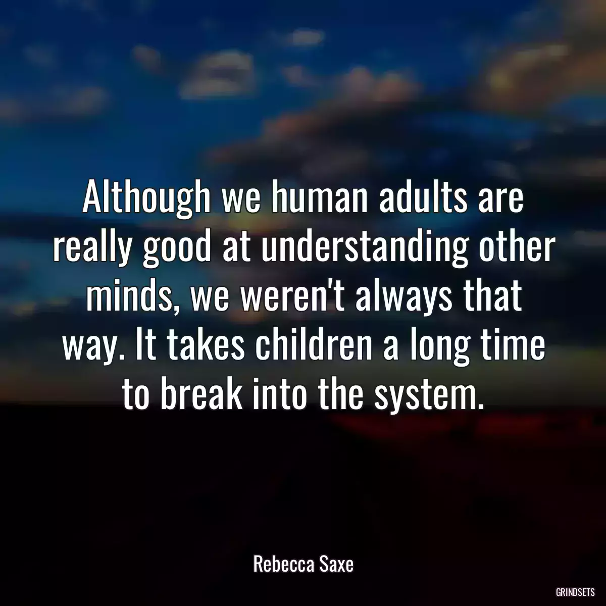 Although we human adults are really good at understanding other minds, we weren\'t always that way. It takes children a long time to break into the system.