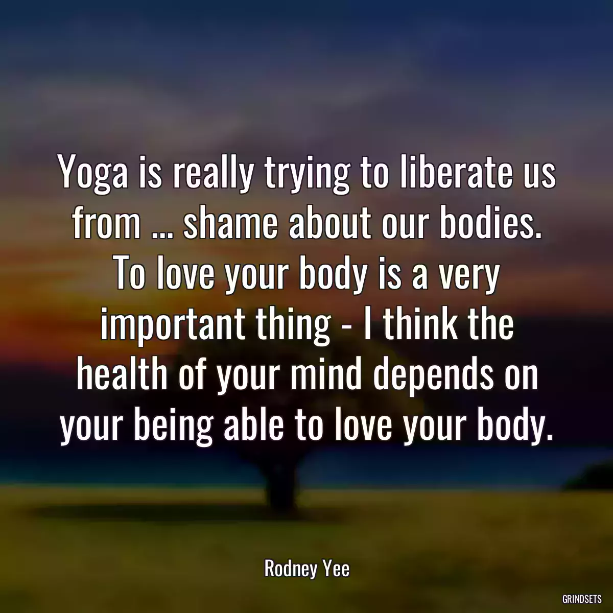 Yoga is really trying to liberate us from ... shame about our bodies. To love your body is a very important thing - I think the health of your mind depends on your being able to love your body.