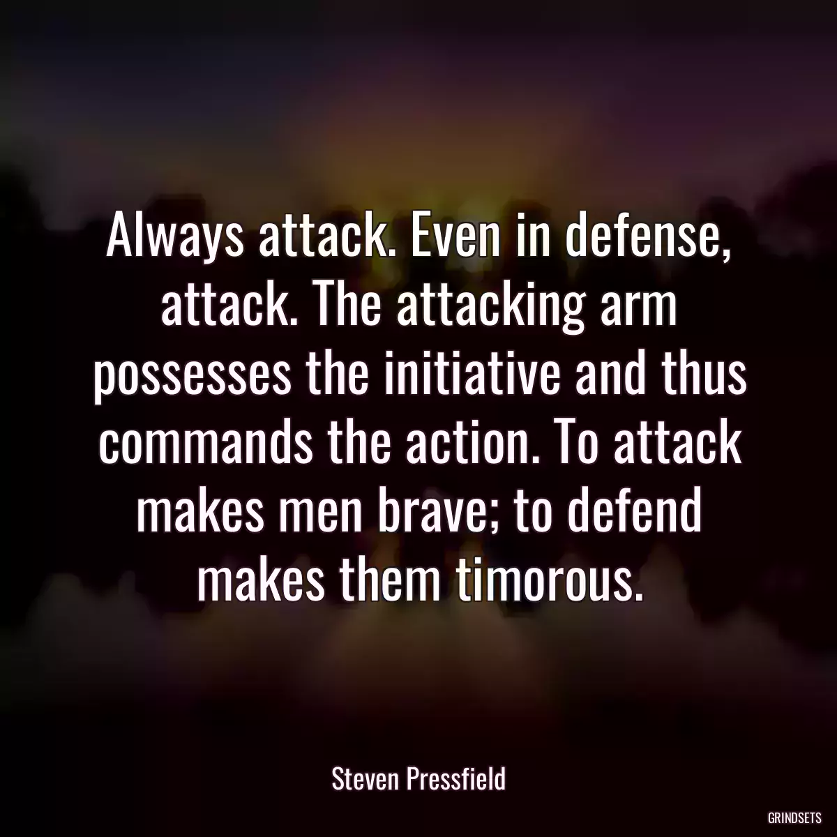 Always attack. Even in defense, attack. The attacking arm possesses the initiative and thus commands the action. To attack makes men brave; to defend makes them timorous.