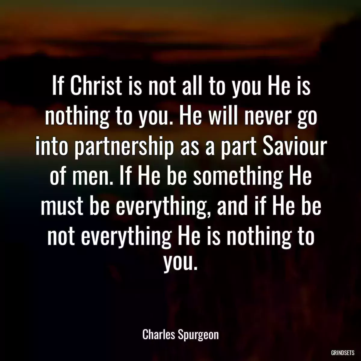 If Christ is not all to you He is nothing to you. He will never go into partnership as a part Saviour of men. If He be something He must be everything, and if He be not everything He is nothing to you.