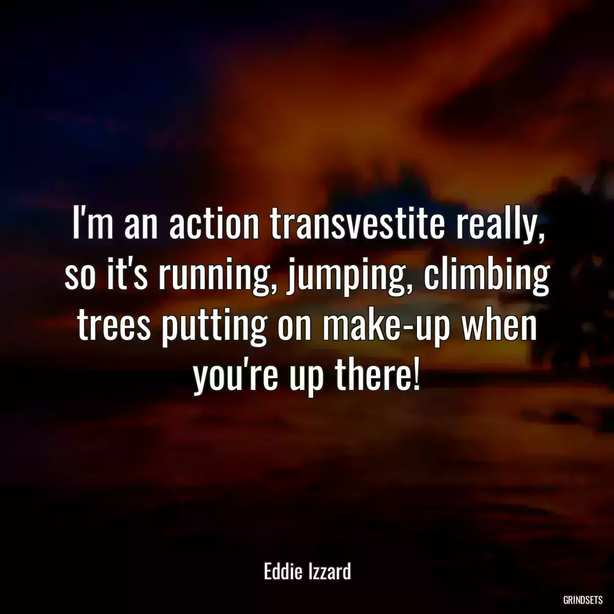 I\'m an action transvestite really, so it\'s running, jumping, climbing trees putting on make-up when you\'re up there!