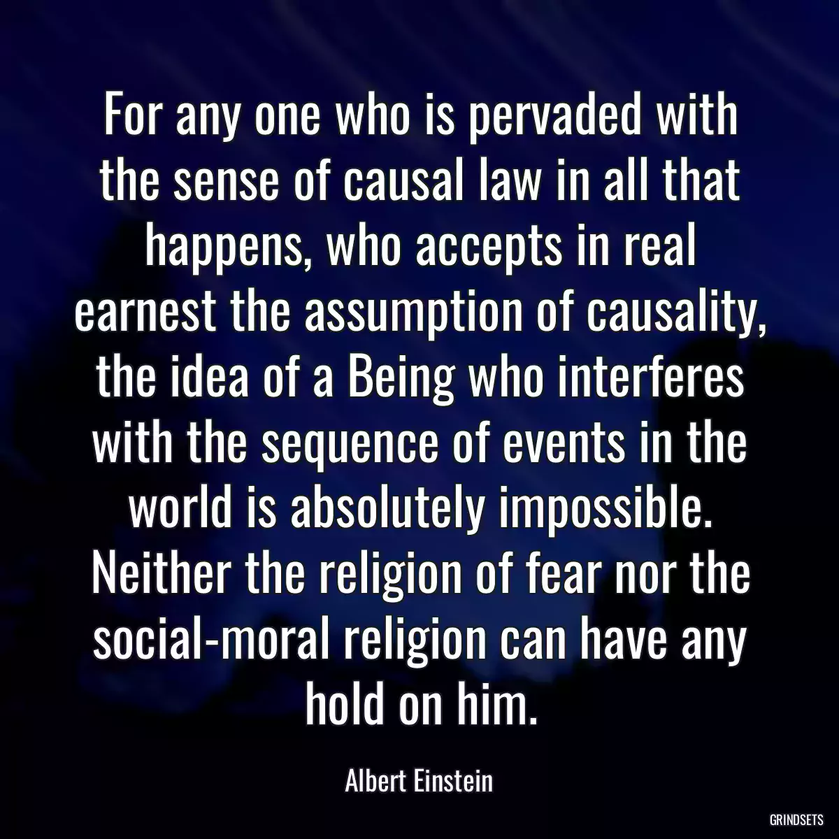 For any one who is pervaded with the sense of causal law in all that happens, who accepts in real earnest the assumption of causality, the idea of a Being who interferes with the sequence of events in the world is absolutely impossible. Neither the religion of fear nor the social-moral religion can have any hold on him.