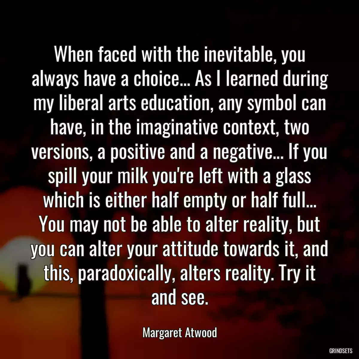 When faced with the inevitable, you always have a choice... As I learned during my liberal arts education, any symbol can have, in the imaginative context, two versions, a positive and a negative... If you spill your milk you\'re left with a glass which is either half empty or half full... You may not be able to alter reality, but you can alter your attitude towards it, and this, paradoxically, alters reality. Try it and see.