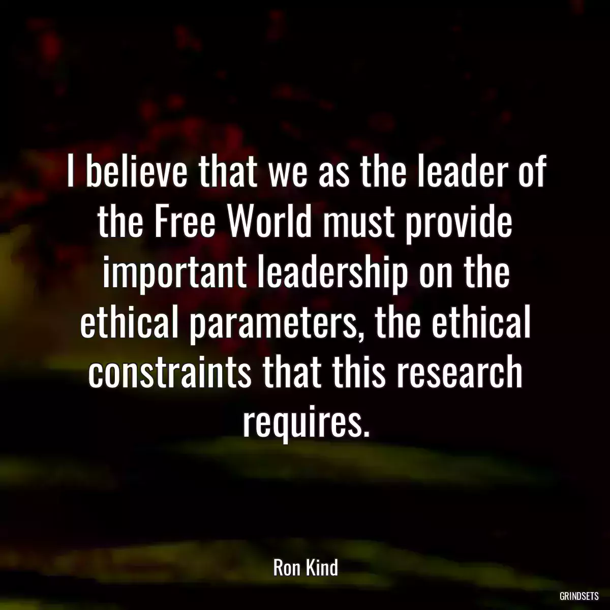 I believe that we as the leader of the Free World must provide important leadership on the ethical parameters, the ethical constraints that this research requires.