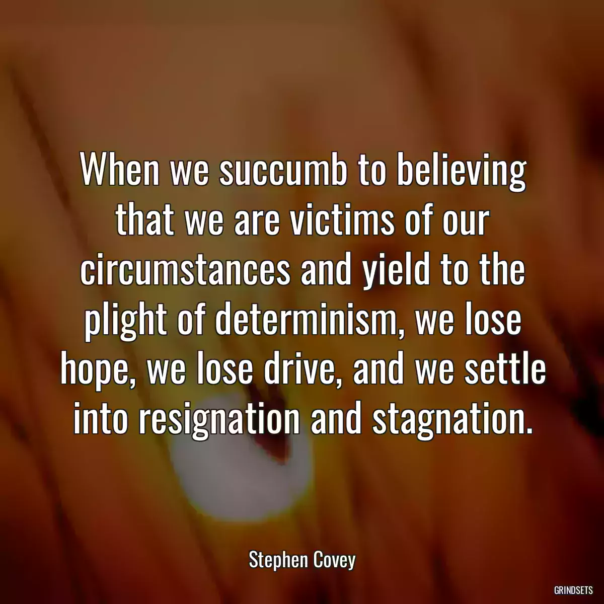 When we succumb to believing that we are victims of our circumstances and yield to the plight of determinism, we lose hope, we lose drive, and we settle into resignation and stagnation.