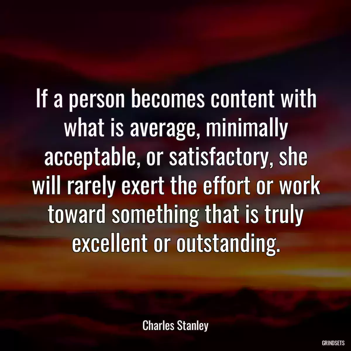 If a person becomes content with what is average, minimally acceptable, or satisfactory, she will rarely exert the effort or work toward something that is truly excellent or outstanding.