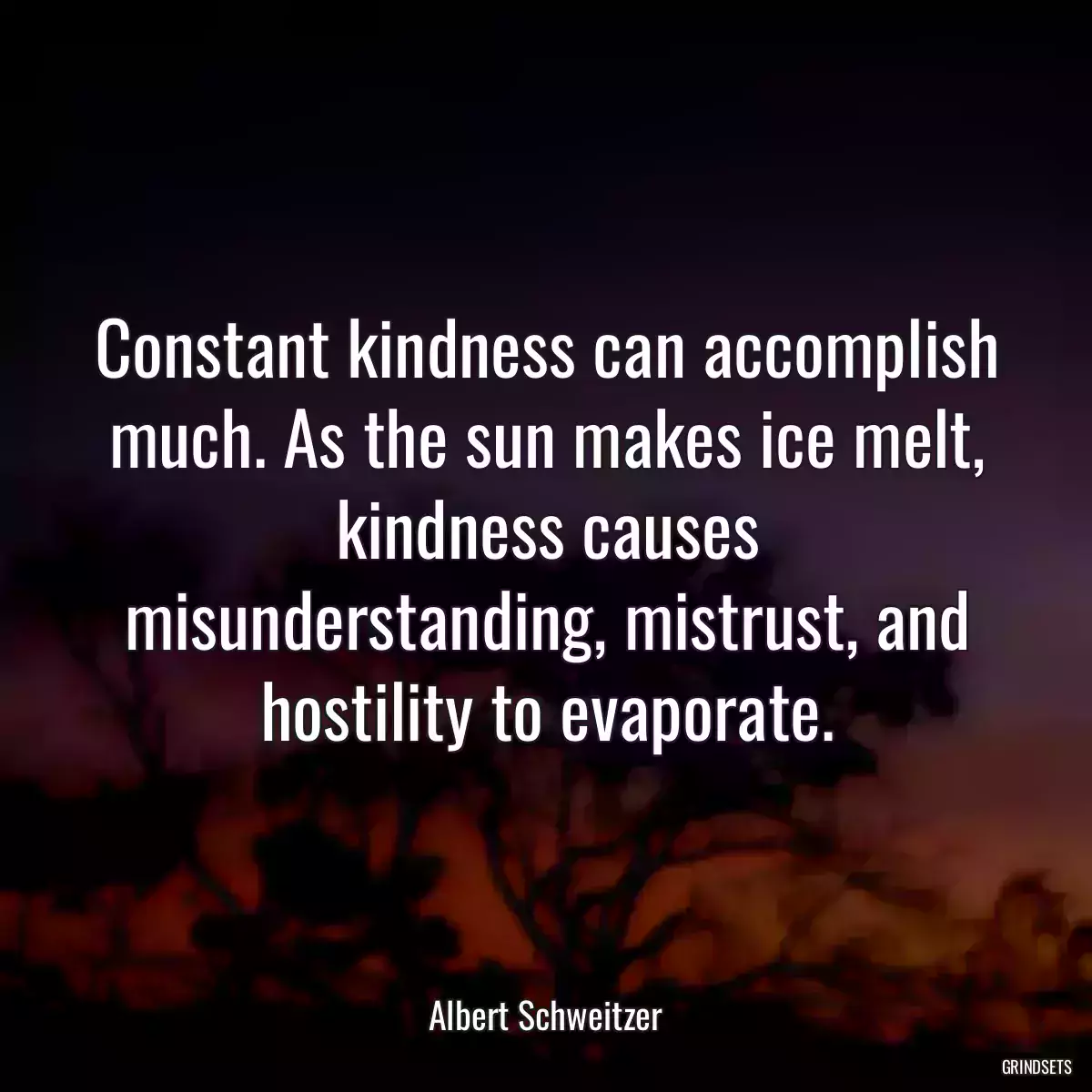 Constant kindness can accomplish much. As the sun makes ice melt, kindness causes misunderstanding, mistrust, and hostility to evaporate.