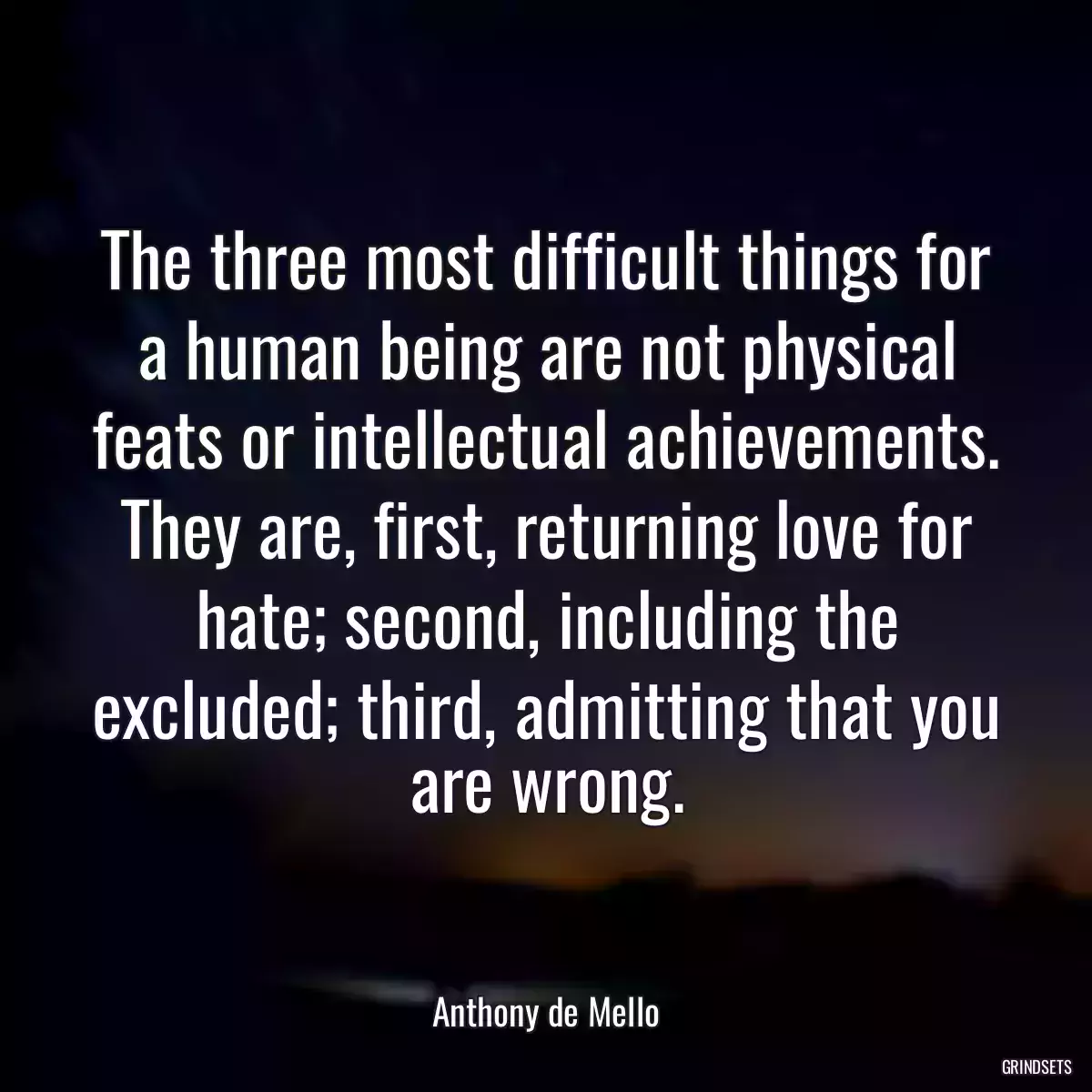 The three most difficult things for a human being are not physical feats or intellectual achievements. They are, first, returning love for hate; second, including the excluded; third, admitting that you are wrong.