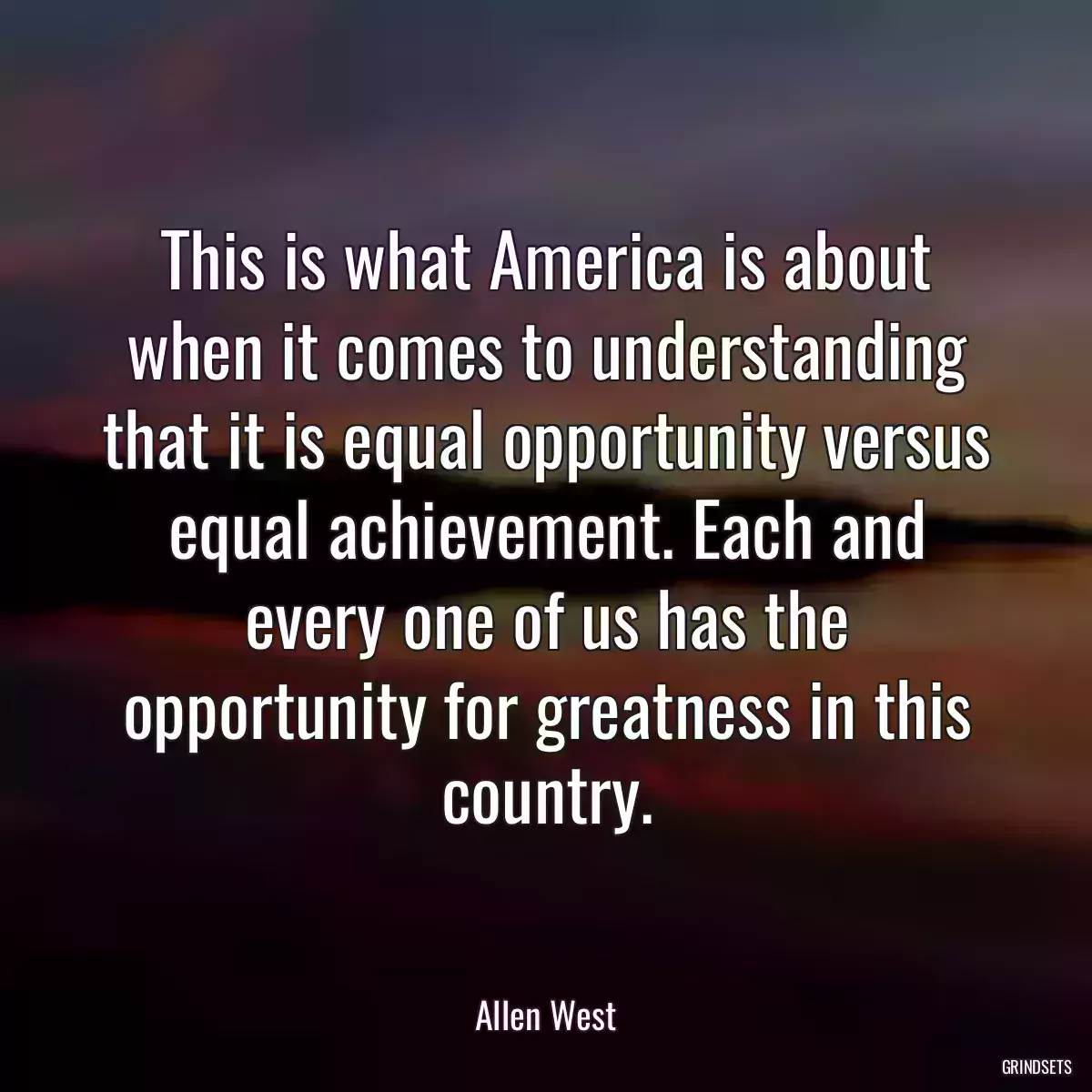 This is what America is about when it comes to understanding that it is equal opportunity versus equal achievement. Each and every one of us has the opportunity for greatness in this country.