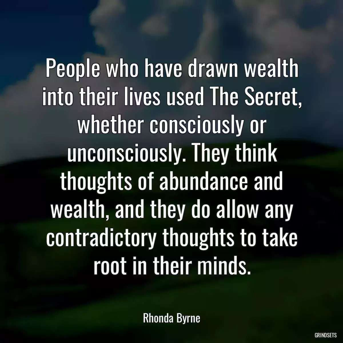 People who have drawn wealth into their lives used The Secret, whether consciously or unconsciously. They think thoughts of abundance and wealth, and they do allow any contradictory thoughts to take root in their minds.
