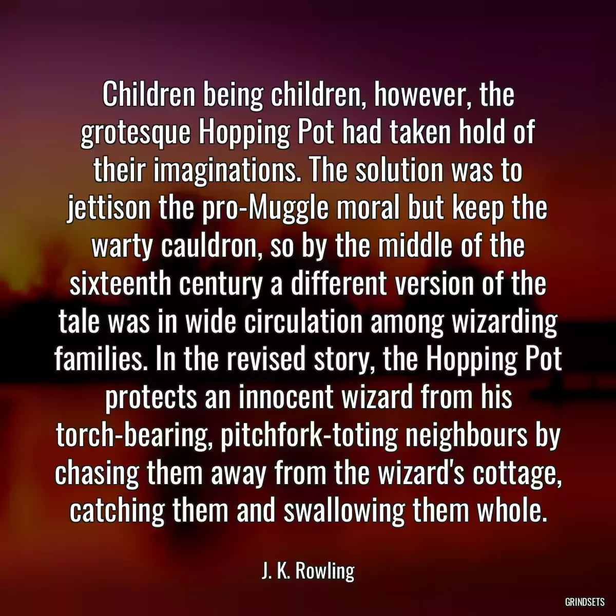 Children being children, however, the grotesque Hopping Pot had taken hold of their imaginations. The solution was to jettison the pro-Muggle moral but keep the warty cauldron, so by the middle of the sixteenth century a different version of the tale was in wide circulation among wizarding families. In the revised story, the Hopping Pot protects an innocent wizard from his torch-bearing, pitchfork-toting neighbours by chasing them away from the wizard\'s cottage, catching them and swallowing them whole.