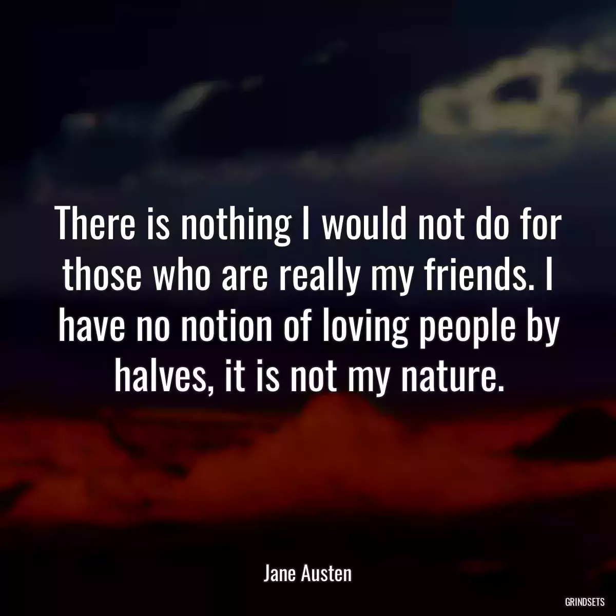 There is nothing I would not do for those who are really my friends. I have no notion of loving people by halves, it is not my nature.