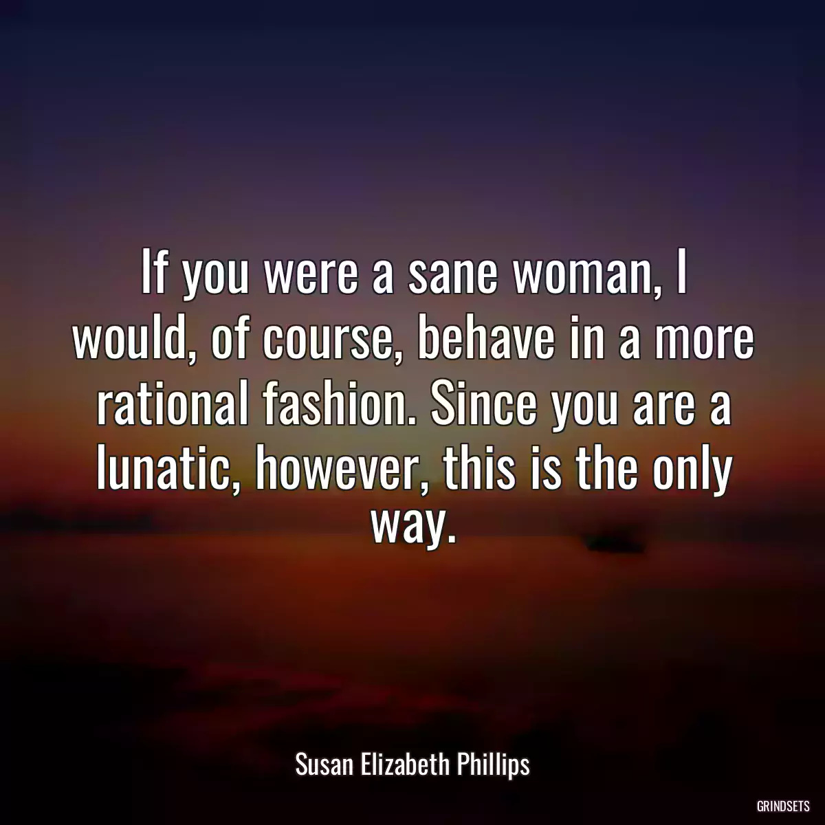 If you were a sane woman, I would, of course, behave in a more rational fashion. Since you are a lunatic, however, this is the only way.