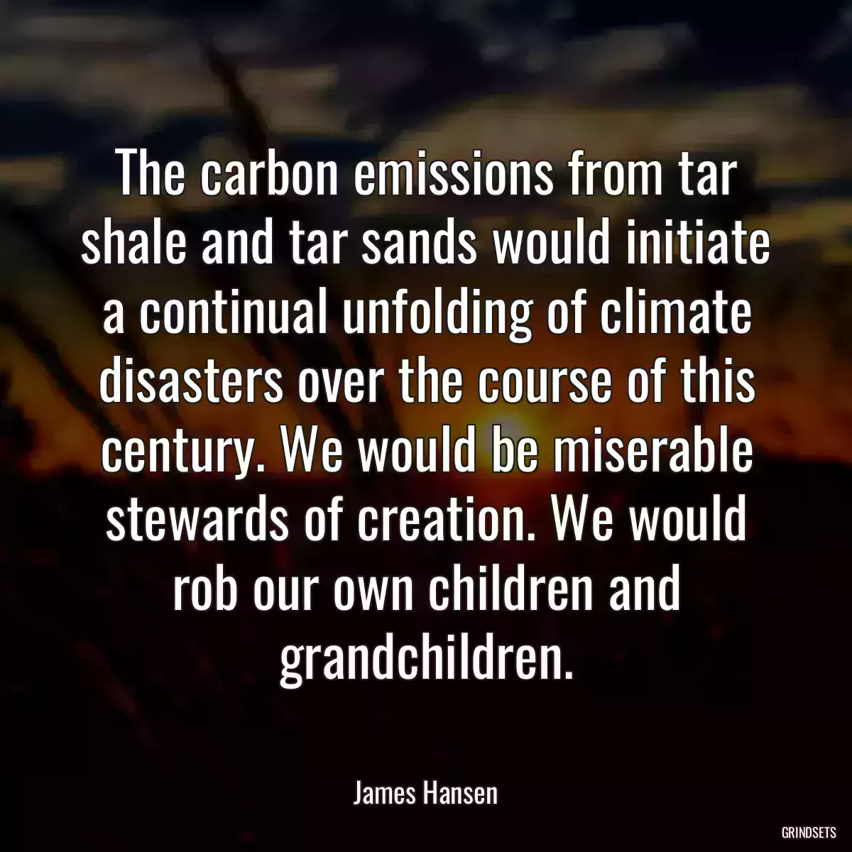 The carbon emissions from tar shale and tar sands would initiate a continual unfolding of climate disasters over the course of this century. We would be miserable stewards of creation. We would rob our own children and grandchildren.