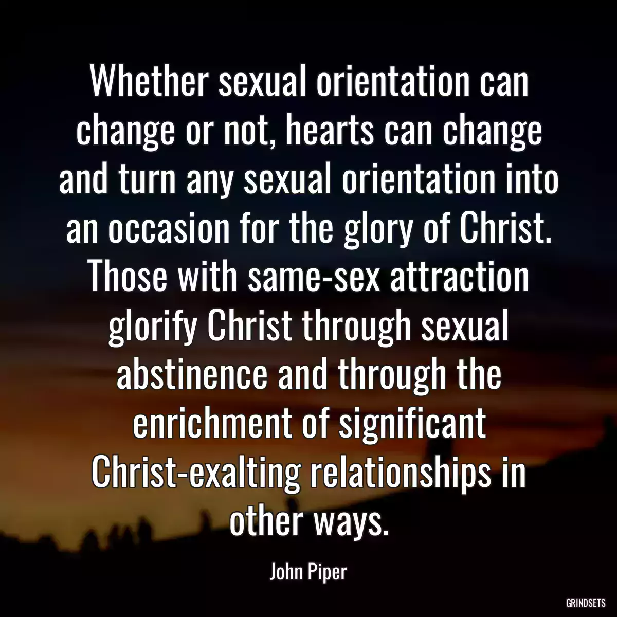 Whether sexual orientation can change or not, hearts can change and turn any sexual orientation into an occasion for the glory of Christ. Those with same-sex attraction glorify Christ through sexual abstinence and through the enrichment of significant Christ-exalting relationships in other ways.