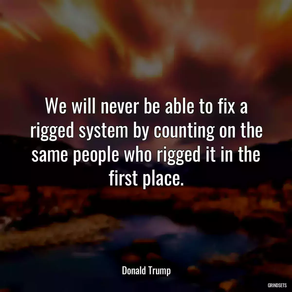 We will never be able to fix a rigged system by counting on the same people who rigged it in the first place.