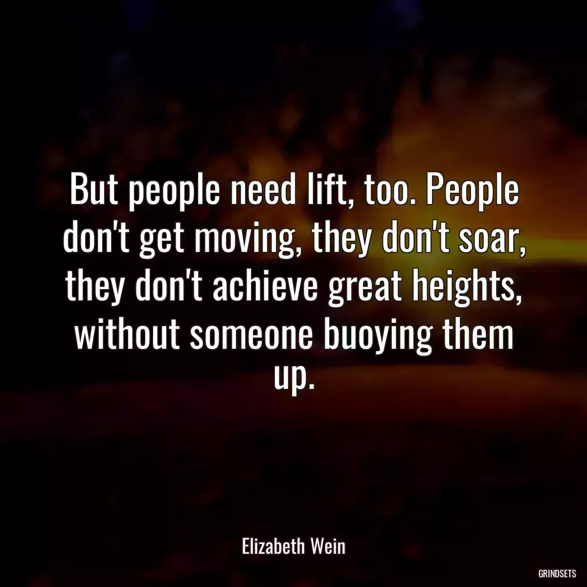 But people need lift, too. People don\'t get moving, they don\'t soar, they don\'t achieve great heights, without someone buoying them up.