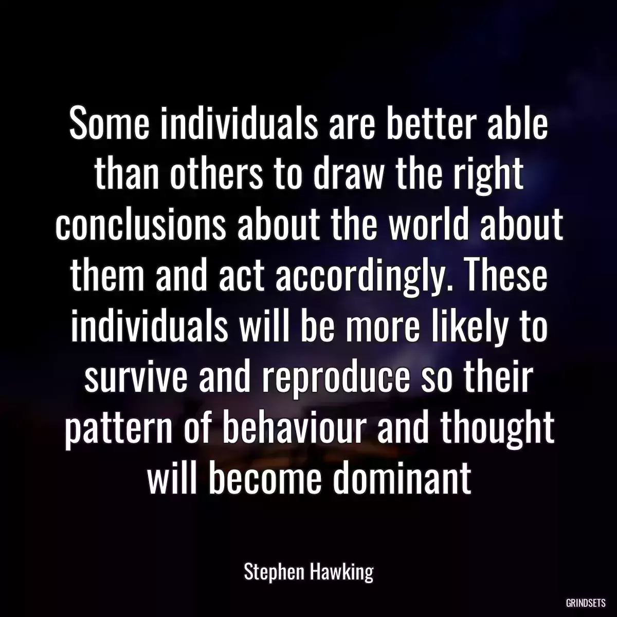 Some individuals are better able than others to draw the right conclusions about the world about them and act accordingly. These individuals will be more likely to survive and reproduce so their pattern of behaviour and thought will become dominant