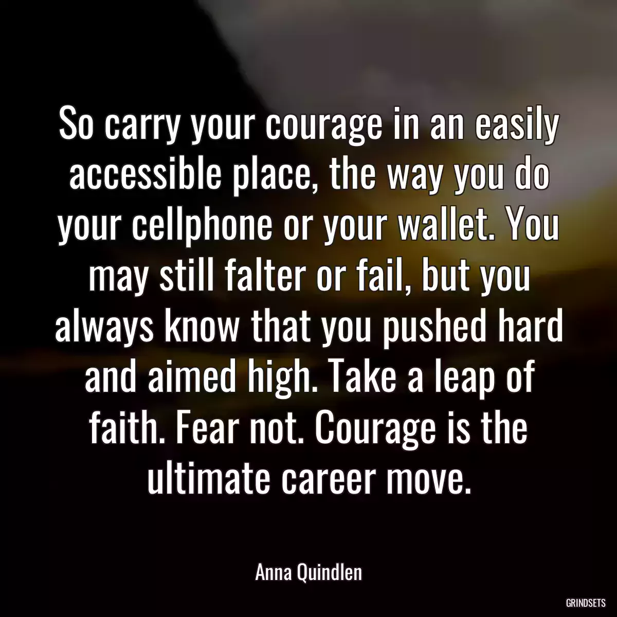 So carry your courage in an easily accessible place, the way you do your cellphone or your wallet. You may still falter or fail, but you always know that you pushed hard and aimed high. Take a leap of faith. Fear not. Courage is the ultimate career move.