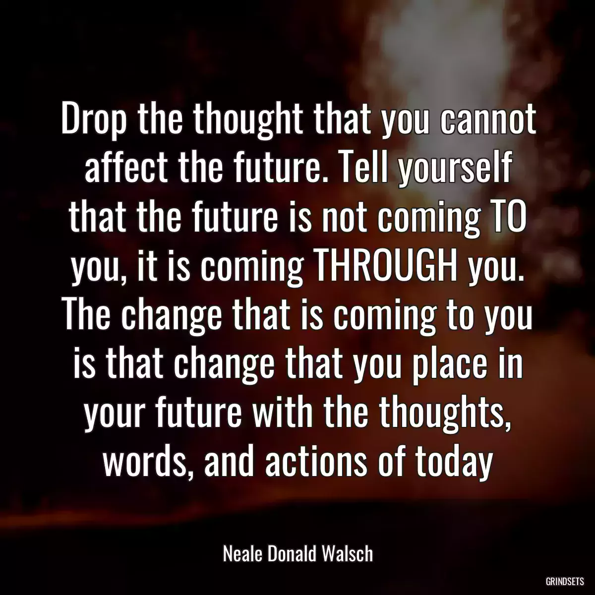 Drop the thought that you cannot affect the future. Tell yourself that the future is not coming TO you, it is coming THROUGH you. The change that is coming to you is that change that you place in your future with the thoughts, words, and actions of today