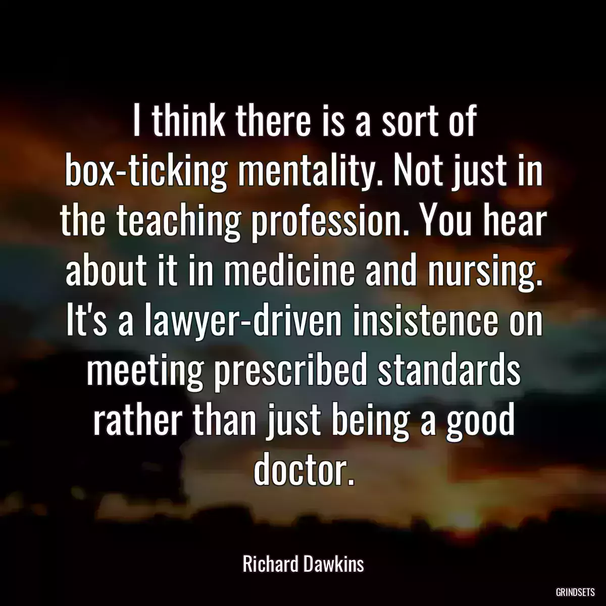 I think there is a sort of box-ticking mentality. Not just in the teaching profession. You hear about it in medicine and nursing. It\'s a lawyer-driven insistence on meeting prescribed standards rather than just being a good doctor.