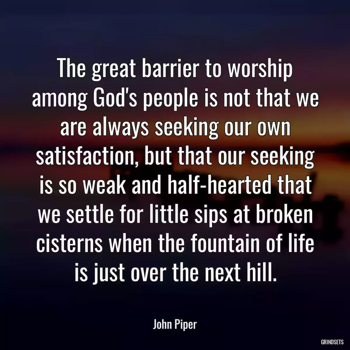 The great barrier to worship among God\'s people is not that we are always seeking our own satisfaction, but that our seeking is so weak and half-hearted that we settle for little sips at broken cisterns when the fountain of life is just over the next hill.