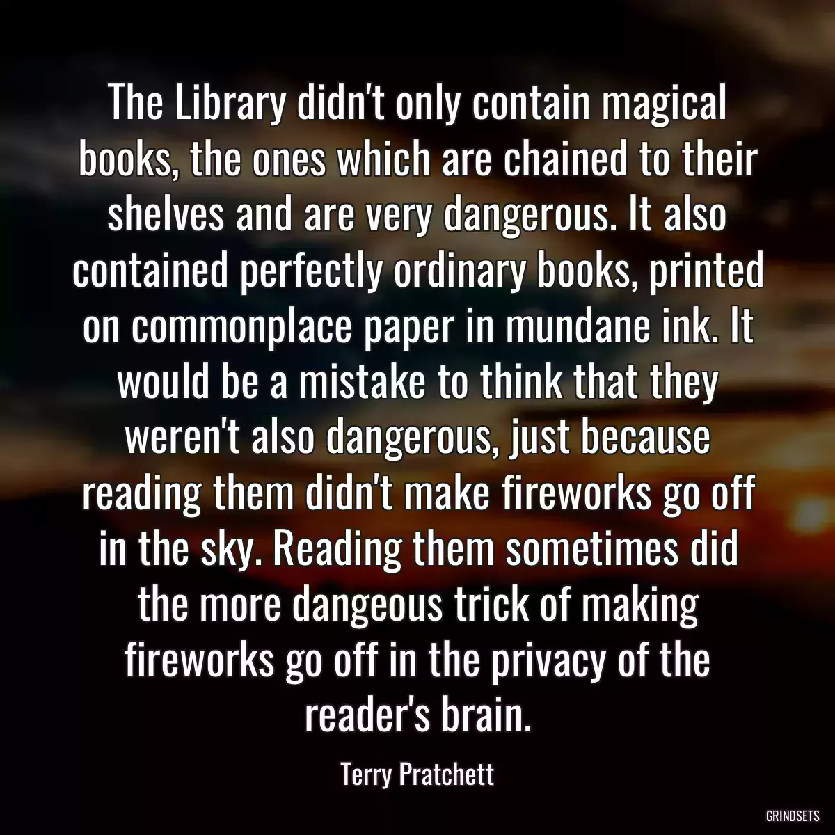 The Library didn\'t only contain magical books, the ones which are chained to their shelves and are very dangerous. It also contained perfectly ordinary books, printed on commonplace paper in mundane ink. It would be a mistake to think that they weren\'t also dangerous, just because reading them didn\'t make fireworks go off in the sky. Reading them sometimes did the more dangeous trick of making fireworks go off in the privacy of the reader\'s brain.