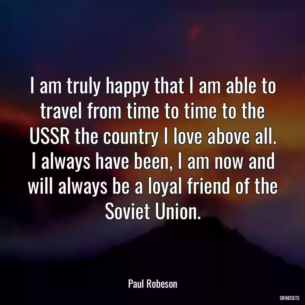 I am truly happy that I am able to travel from time to time to the USSR the country I love above all. I always have been, I am now and will always be a loyal friend of the Soviet Union.