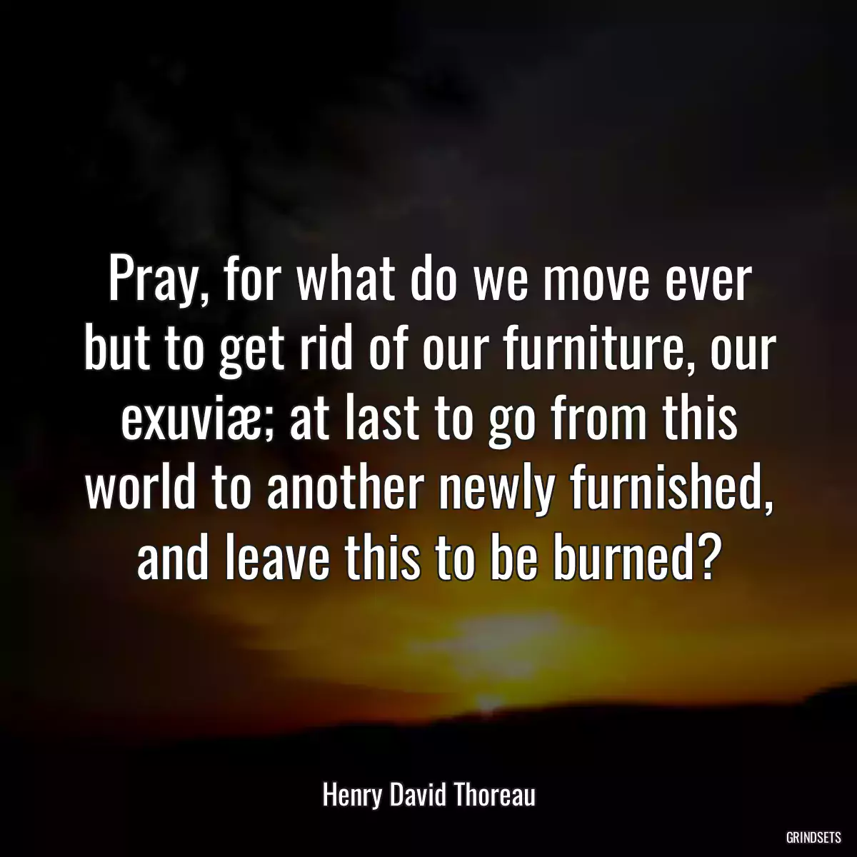 Pray, for what do we move ever but to get rid of our furniture, our exuviæ; at last to go from this world to another newly furnished, and leave this to be burned?