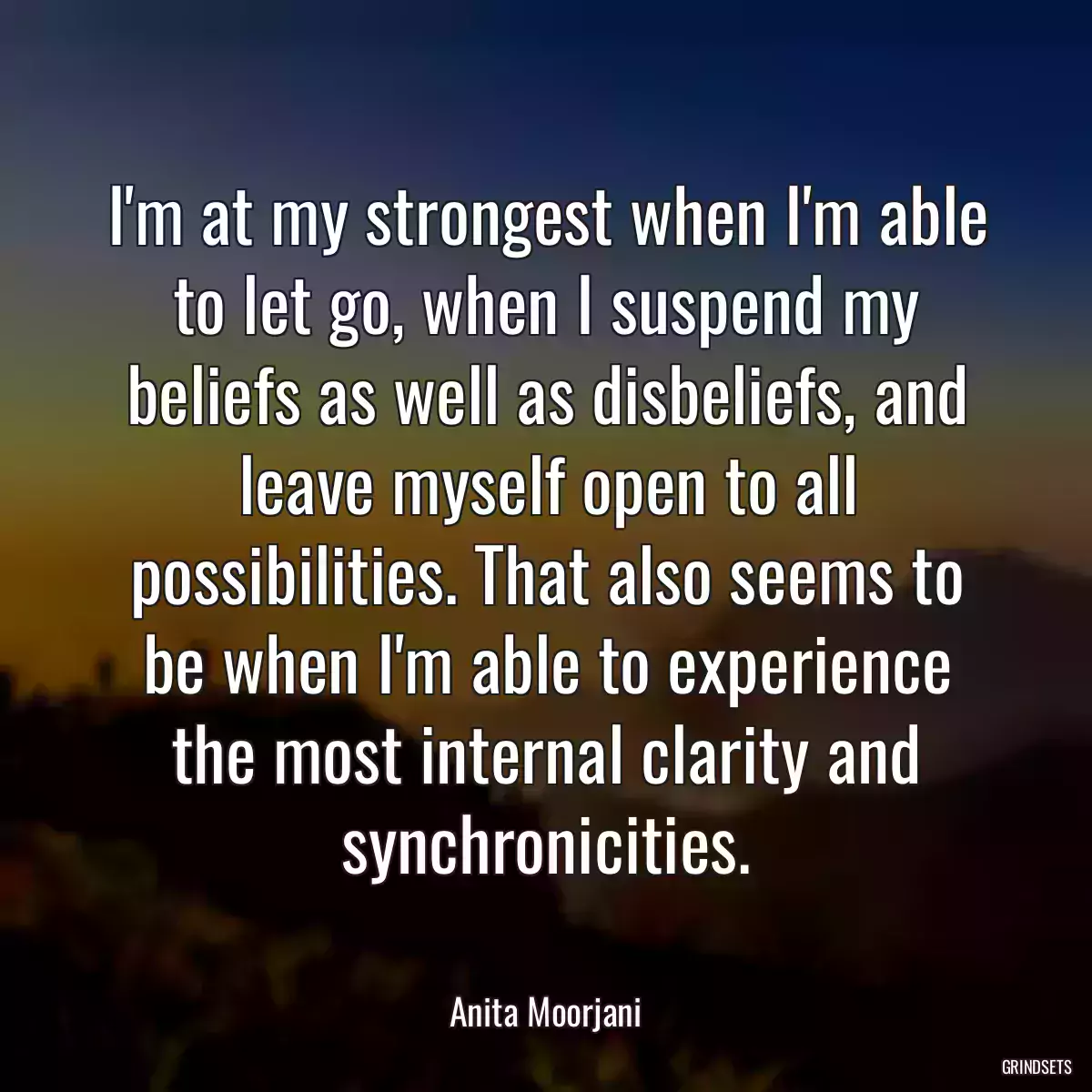 I\'m at my strongest when I\'m able to let go, when I suspend my beliefs as well as disbeliefs, and leave myself open to all possibilities. That also seems to be when I\'m able to experience the most internal clarity and synchronicities.