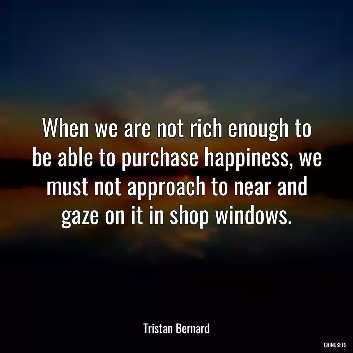 When we are not rich enough to be able to purchase happiness, we must not approach to near and gaze on it in shop windows.