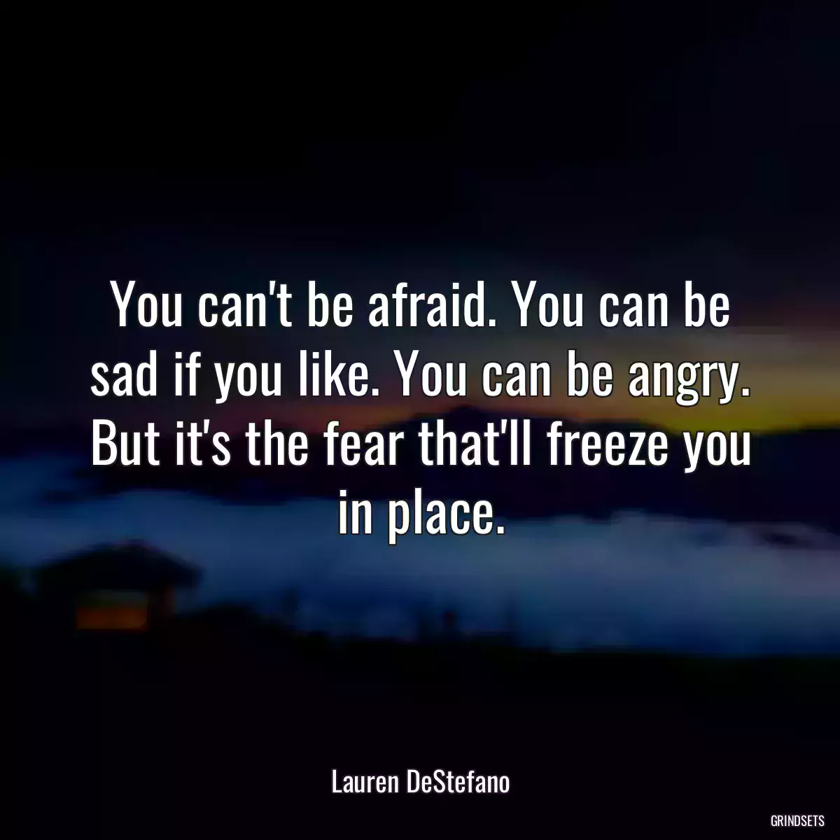 You can\'t be afraid. You can be sad if you like. You can be angry. But it\'s the fear that\'ll freeze you in place.