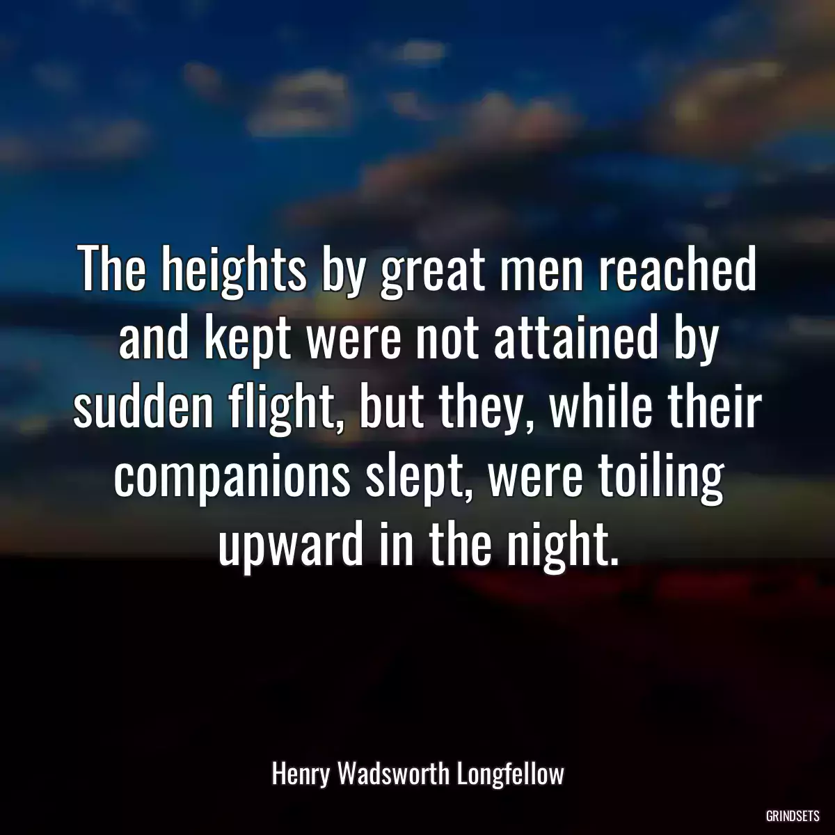 The heights by great men reached and kept were not attained by sudden flight, but they, while their companions slept, were toiling upward in the night.