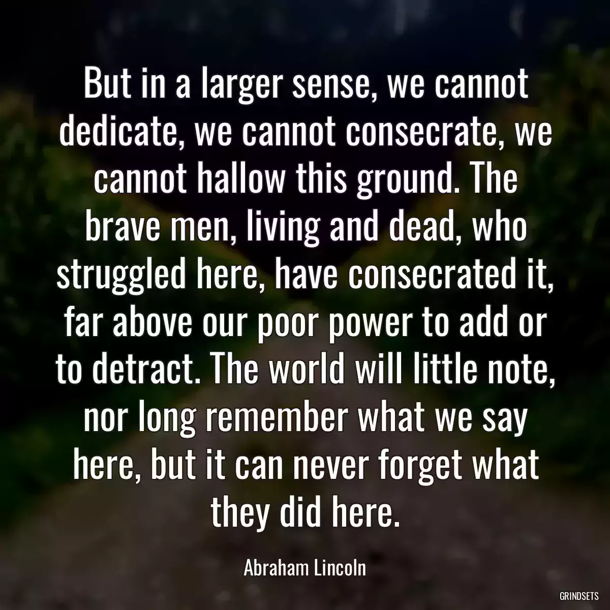 But in a larger sense, we cannot dedicate, we cannot consecrate, we cannot hallow this ground. The brave men, living and dead, who struggled here, have consecrated it, far above our poor power to add or to detract. The world will little note, nor long remember what we say here, but it can never forget what they did here.