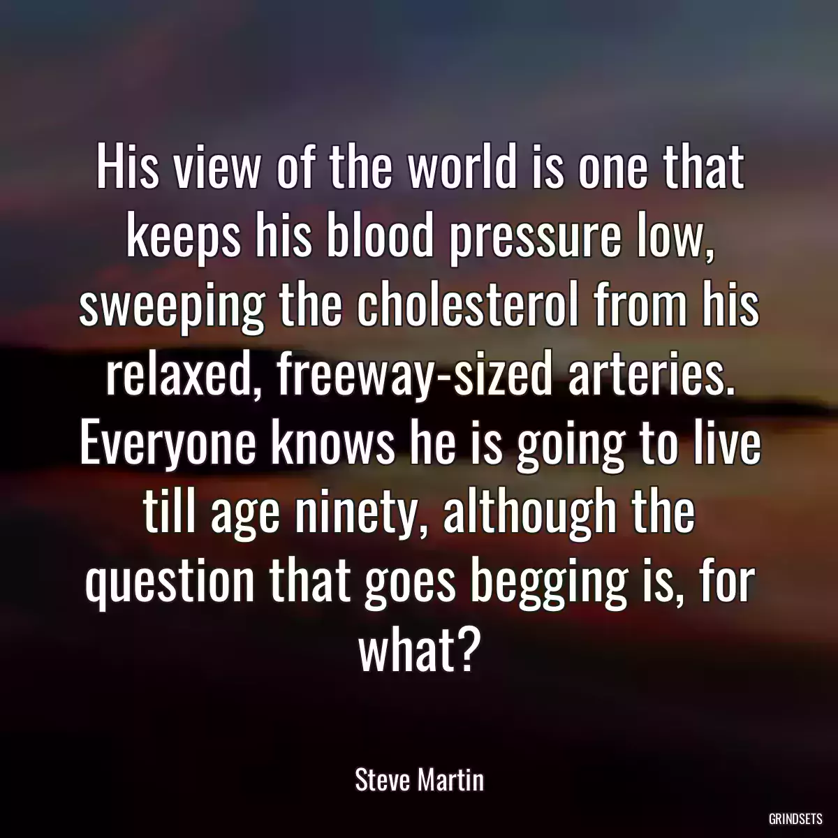 His view of the world is one that keeps his blood pressure low, sweeping the cholesterol from his relaxed, freeway-sized arteries. Everyone knows he is going to live till age ninety, although the question that goes begging is, for what?