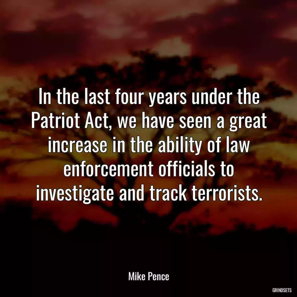 In the last four years under the Patriot Act, we have seen a great increase in the ability of law enforcement officials to investigate and track terrorists.