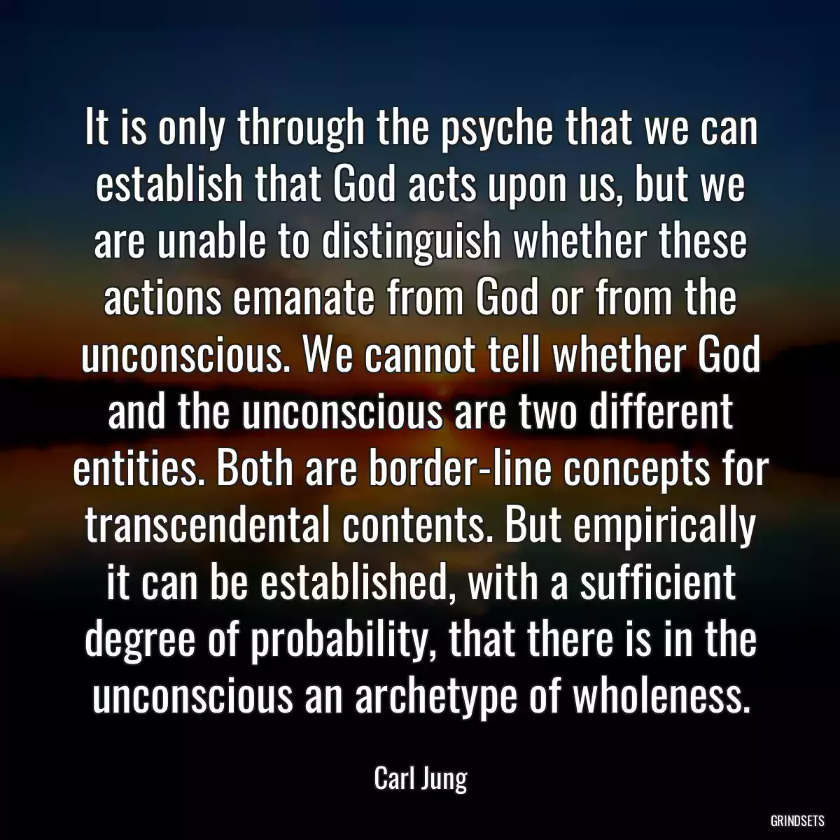 It is only through the psyche that we can establish that God acts upon us, but we are unable to distinguish whether these actions emanate from God or from the unconscious. We cannot tell whether God and the unconscious are two different entities. Both are border-line concepts for transcendental contents. But empirically it can be established, with a sufficient degree of probability, that there is in the unconscious an archetype of wholeness.