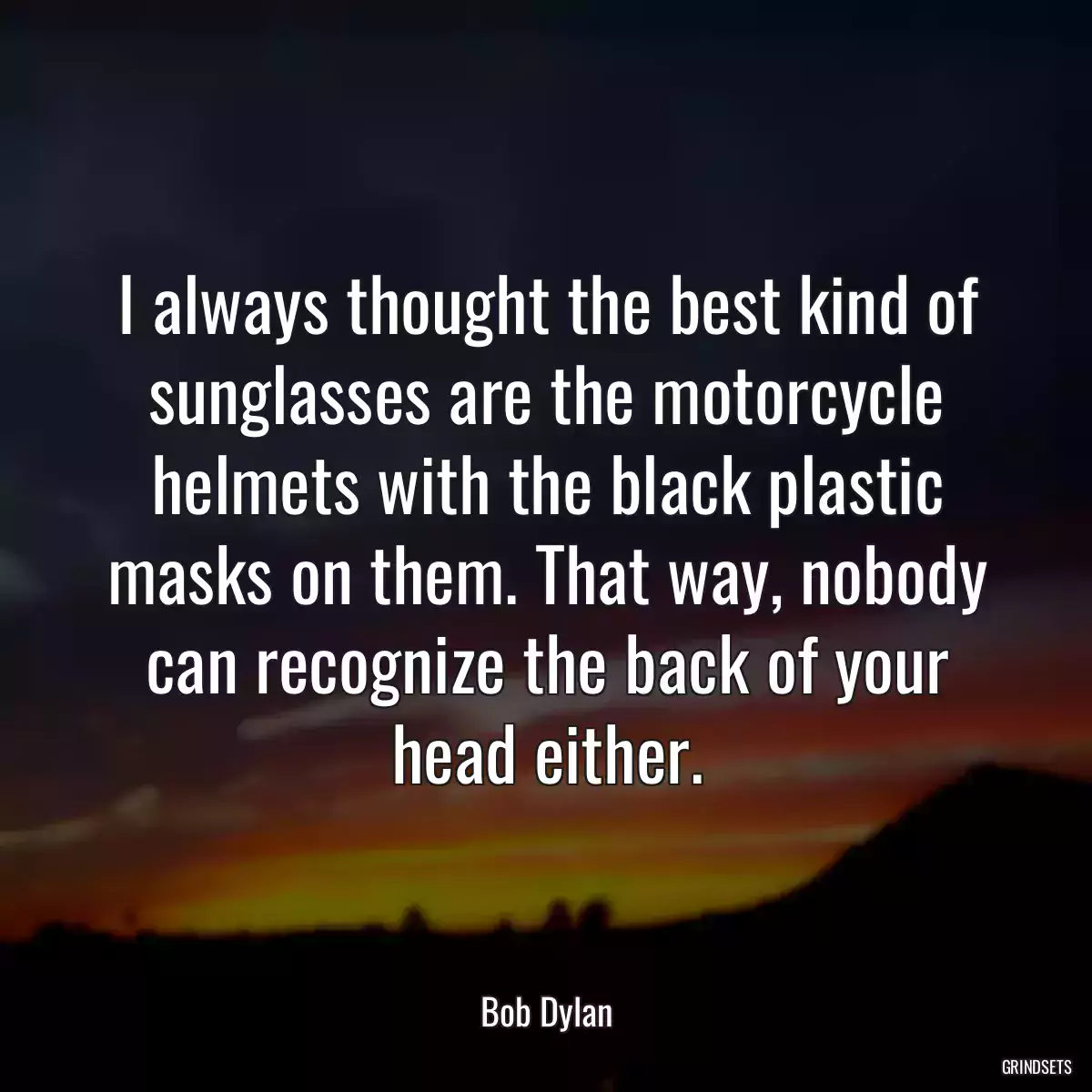 I always thought the best kind of sunglasses are the motorcycle helmets with the black plastic masks on them. That way, nobody can recognize the back of your head either.