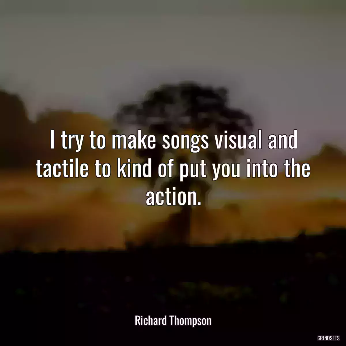 I try to make songs visual and tactile to kind of put you into the action.