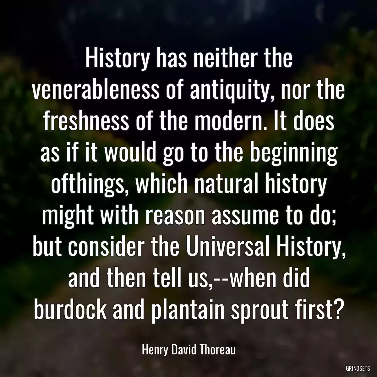 History has neither the venerableness of antiquity, nor the freshness of the modern. It does as if it would go to the beginning ofthings, which natural history might with reason assume to do; but consider the Universal History, and then tell us,--when did burdock and plantain sprout first?