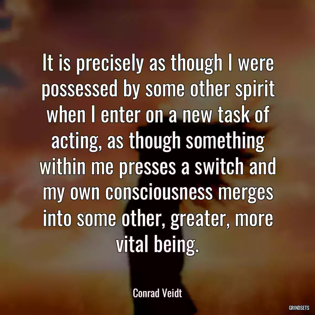 It is precisely as though I were possessed by some other spirit when I enter on a new task of acting, as though something within me presses a switch and my own consciousness merges into some other, greater, more vital being.