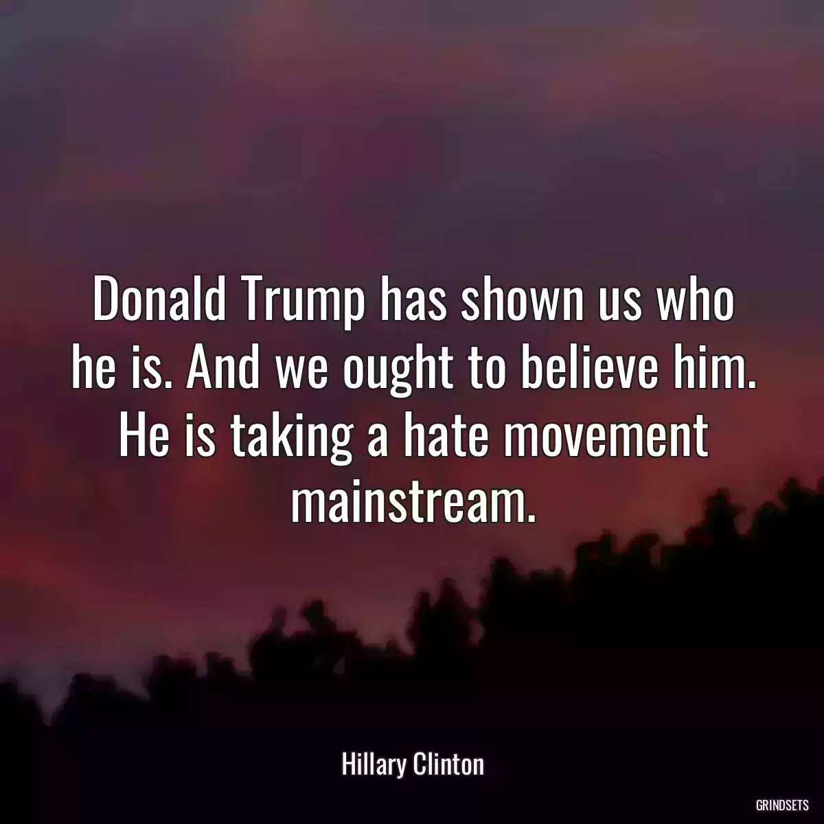 Donald Trump has shown us who he is. And we ought to believe him. He is taking a hate movement mainstream.