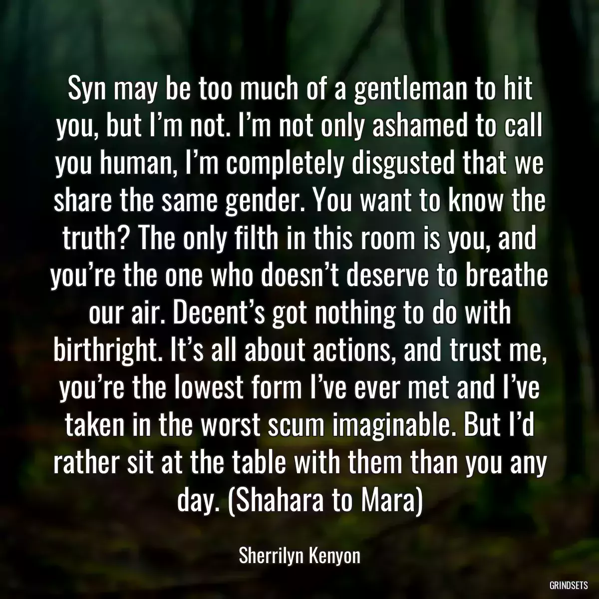 Syn may be too much of a gentleman to hit you, but I’m not. I’m not only ashamed to call you human, I’m completely disgusted that we share the same gender. You want to know the truth? The only filth in this room is you, and you’re the one who doesn’t deserve to breathe our air. Decent’s got nothing to do with birthright. It’s all about actions, and trust me, you’re the lowest form I’ve ever met and I’ve taken in the worst scum imaginable. But I’d rather sit at the table with them than you any day. (Shahara to Mara)