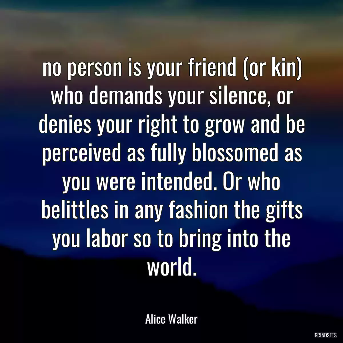 no person is your friend (or kin) who demands your silence, or denies your right to grow and be perceived as fully blossomed as you were intended. Or who belittles in any fashion the gifts you labor so to bring into the world.