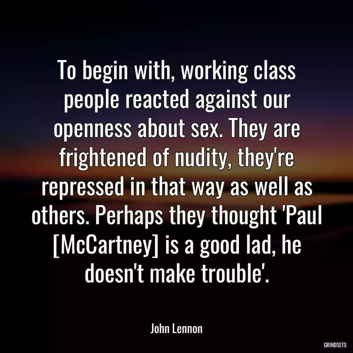 To begin with, working class people reacted against our openness about sex. They are frightened of nudity, they\'re repressed in that way as well as others. Perhaps they thought \'Paul [McCartney] is a good lad, he doesn\'t make trouble\'.