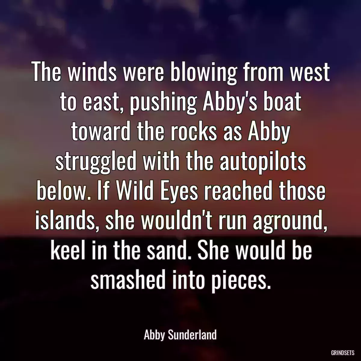 The winds were blowing from west to east, pushing Abby\'s boat toward the rocks as Abby struggled with the autopilots below. If Wild Eyes reached those islands, she wouldn\'t run aground, keel in the sand. She would be smashed into pieces.