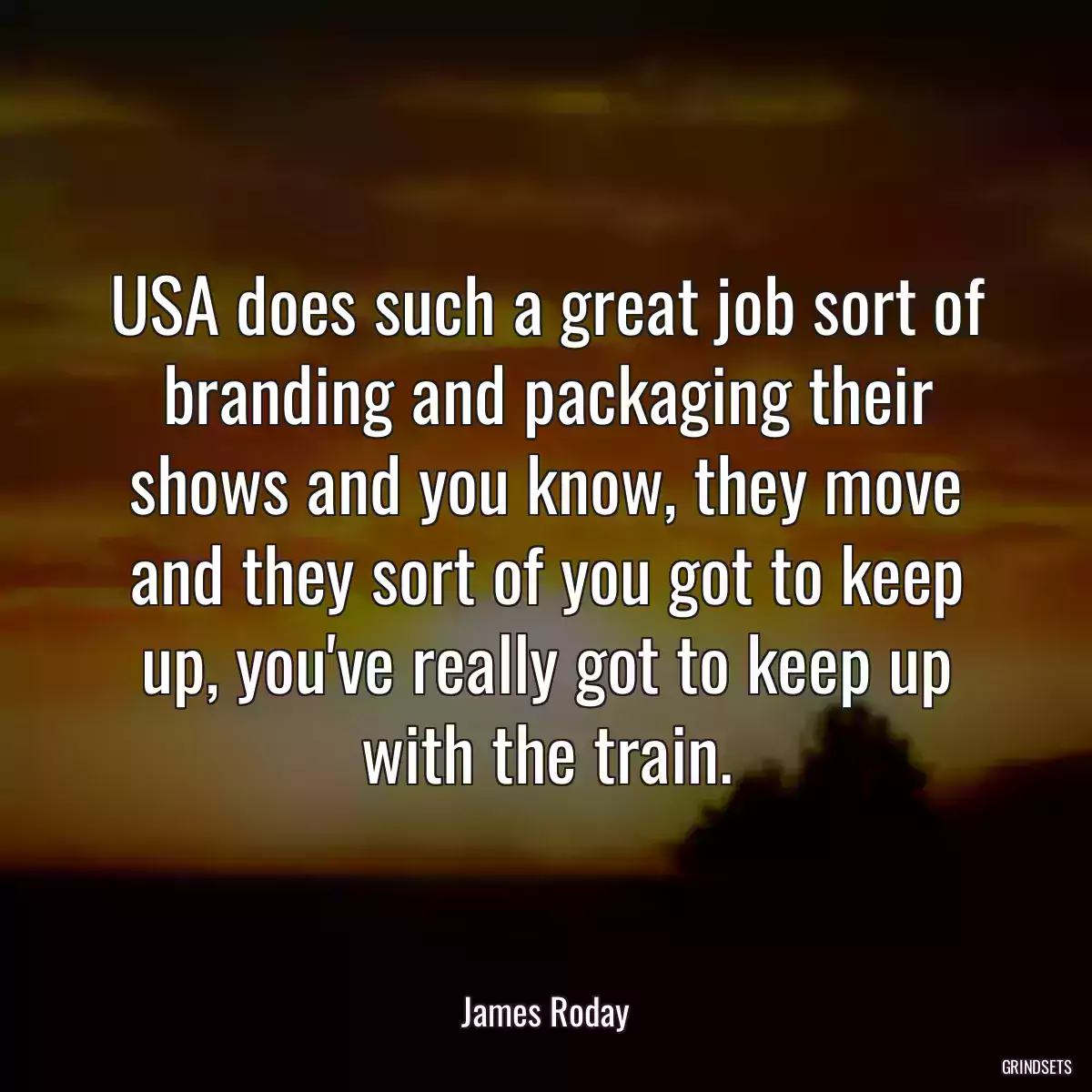 USA does such a great job sort of branding and packaging their shows and you know, they move and they sort of you got to keep up, you\'ve really got to keep up with the train.