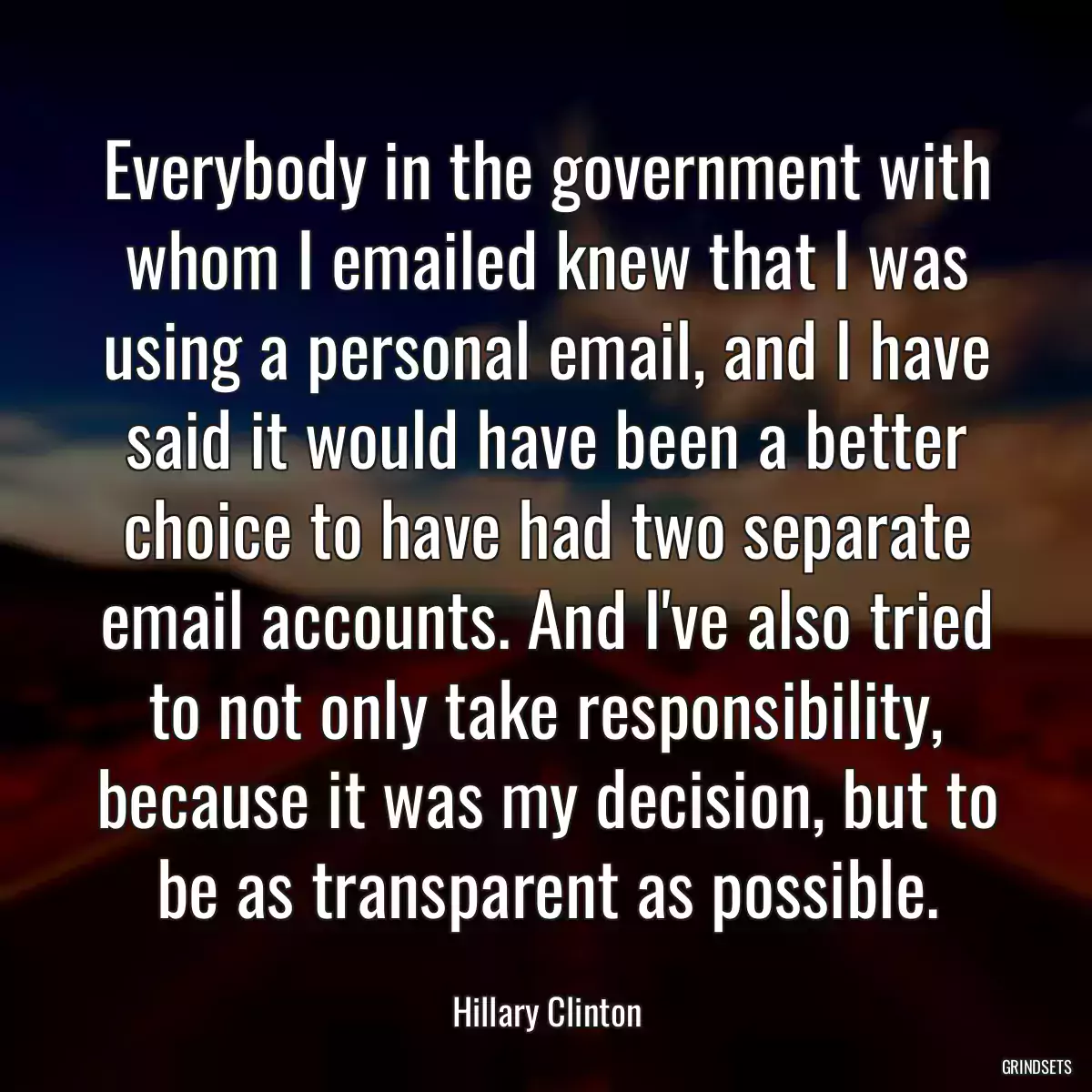 Everybody in the government with whom I emailed knew that I was using a personal email, and I have said it would have been a better choice to have had two separate email accounts. And I\'ve also tried to not only take responsibility, because it was my decision, but to be as transparent as possible.